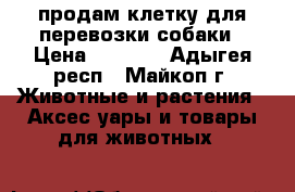продам клетку для перевозки собаки › Цена ­ 8 000 - Адыгея респ., Майкоп г. Животные и растения » Аксесcуары и товары для животных   